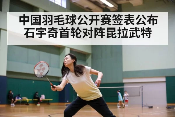 中国羽毛球公开赛签表公布 石宇奇首轮对阵昆拉武特