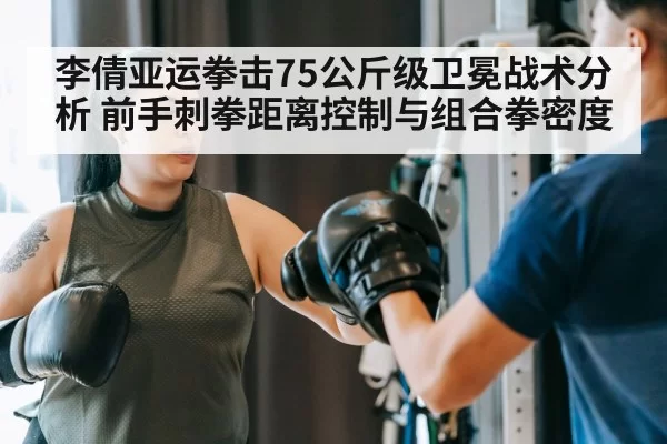 李倩亚运拳击75公斤级卫冕战术分析 前手刺拳距离控制与组合拳密度
