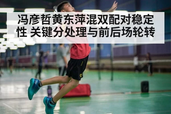 冯彦哲黄东萍混双配对稳定性 关键分处理与前后场轮转